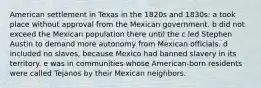 American settlement in Texas in the 1820s and 1830s: a took place without approval from the Mexican government. b did not exceed the Mexican population there until the c led Stephen Austin to demand more autonomy from Mexican officials. d included no slaves, because Mexico had banned slavery in its territory. e was in communities whose American-born residents were called Tejanos by their Mexican neighbors.