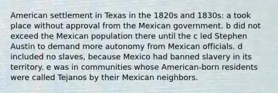 American settlement in Texas in the 1820s and 1830s: a took place without approval from the Mexican government. b did not exceed the Mexican population there until the c led Stephen Austin to demand more autonomy from Mexican officials. d included no slaves, because Mexico had banned slavery in its territory. e was in communities whose American-born residents were called Tejanos by their Mexican neighbors.