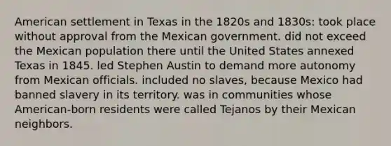 American settlement in Texas in the 1820s and 1830s: took place without approval from the Mexican government. did not exceed the Mexican population there until the United States annexed Texas in 1845. led Stephen Austin to demand more autonomy from Mexican officials. included no slaves, because Mexico had banned slavery in its territory. was in communities whose American-born residents were called Tejanos by their Mexican neighbors.