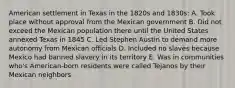 American settlement in Texas in the 1820s and 1830s: A. Took place without approval from the Mexican government B. Did not exceed the Mexican population there until the United States annexed Texas in 1845 C. Led Stephen Austin to demand more autonomy from Mexican officials D. Included no slaves because Mexico had banned slavery in its territory E. Was in communities who's American-born residents were called Tejanos by their Mexican neighbors