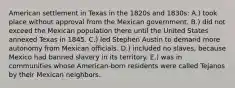 American settlement in Texas in the 1820s and 1830s: A.) took place without approval from the Mexican government. B.) did not exceed the Mexican population there until the United States annexed Texas in 1845. C.) led Stephen Austin to demand more autonomy from Mexican officials. D.) included no slaves, because Mexico had banned slavery in its territory. E.) was in communities whose American-born residents were called Tejanos by their Mexican neighbors.