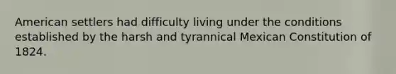 American settlers had difficulty living under the conditions established by the harsh and tyrannical Mexican Constitution of 1824.