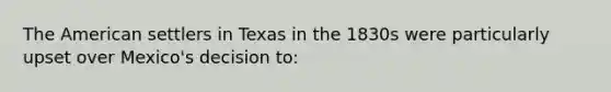 The American settlers in Texas in the 1830s were particularly upset over Mexico's decision to: