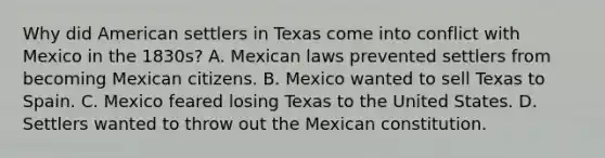 Why did American settlers in Texas come into conflict with Mexico in the 1830s? A. Mexican laws prevented settlers from becoming Mexican citizens. B. Mexico wanted to sell Texas to Spain. C. Mexico feared losing Texas to the United States. D. Settlers wanted to throw out the Mexican constitution.