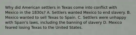 Why did American settlers in Texas come into conflict with Mexico in the 1830s? A. Settlers wanted Mexico to end slavery. B. Mexico wanted to sell Texas to Spain. C. Settlers were unhappy with Spain's laws, including the banning of slavery D. Mexico feared losing Texas to the United States.