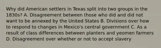 Why did American settlers in Texas split into two groups in the 1830s? A. Disagreement between those who did and did not want to be annexed by the United States B. Divisions over how to respond to changes in Mexico's central government C. As a result of class differences between planters and yeomen farmers D. Disagreement over whether or not to accept slavery