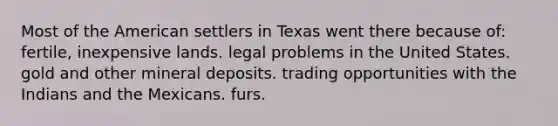 Most of <a href='https://www.questionai.com/knowledge/keiVE7hxWY-the-american' class='anchor-knowledge'>the american</a> settlers in Texas went there because of: fertile, inexpensive lands. legal problems in the United States. gold and other mineral deposits. trading opportunities with the Indians and the Mexicans. furs.