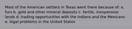 Most of the American settlers in Texas went there because of: a. furs b. gold and other mineral deposits c. fertile, inexpensive lands d. trading opportunities with the Indians and the Mexicans e. legal problems in the United States