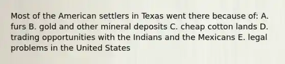 Most of the American settlers in Texas went there because of: A. furs B. gold and other mineral deposits C. cheap cotton lands D. trading opportunities with the Indians and the Mexicans E. legal problems in the United States