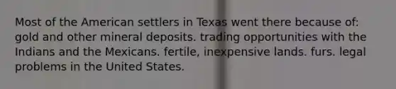 Most of the American settlers in Texas went there because of: gold and other mineral deposits. trading opportunities with the Indians and the Mexicans. fertile, inexpensive lands. furs. legal problems in the United States.