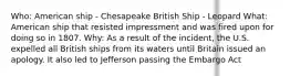 Who: American ship - Chesapeake British Ship - Leopard What: American ship that resisted impressment and was fired upon for doing so in 1807. Why: As a result of the incident, the U.S. expelled all British ships from its waters until Britain issued an apology. It also led to Jefferson passing the Embargo Act