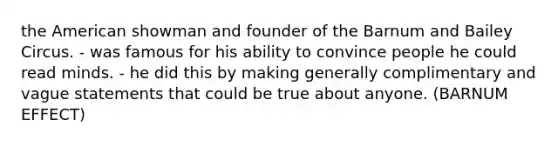 the American showman and founder of the Barnum and Bailey Circus. - was famous for his ability to convince people he could read minds. - he did this by making generally complimentary and vague statements that could be true about anyone. (BARNUM EFFECT)