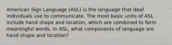 American Sign Language (ASL) is the language that deaf individuals use to communicate. The most basic units of ASL include hand shape and location, which are combined to form meaningful words. In ASL, what components of language are hand shape and location?