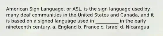 American Sign Language, or ASL, is the sign language used by many deaf communities in the United States and Canada, and it is based on a signed language used in __________ in the early nineteenth century. a. England b. France c. Israel d. Nicaragua