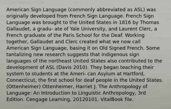 American Sign Language (commonly abbreviated as ASL) was originally developed from French Sign Language. French Sign Language was brought to the United States in 1816 by Thomas Gallaudet, a gradu- ate of Yale University, and Laurent Clerc, a French graduate of the Paris School for the Deaf. Working together, Gallaudet and Clerc created what we now call American Sign Language, basing it on Old Signed French. Some tantalizing new research suggests that indigenous sign languages of the northeast United States also contributed to the development of ASL (Davis 2010). They began teaching their system to students at the Ameri- can Asylum at Hartford, Connecticut, the first school for deaf people in the United States. (Ottenheimer) Ottenheimer, Harriet J. The Anthropology of Language: An Introduction to Linguistic Anthropology, 3rd Edition. Cengage Learning, 20120101. VitalBook file.