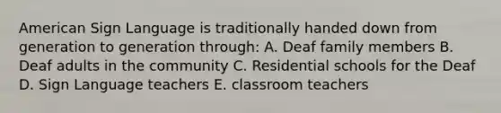 American Sign Language is traditionally handed down from generation to generation through: A. Deaf family members B. Deaf adults in the community C. Residential schools for the Deaf D. Sign Language teachers E. classroom teachers