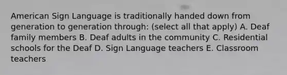 American Sign Language is traditionally handed down from generation to generation through: (select all that apply) A. Deaf family members B. Deaf adults in the community C. Residential schools for the Deaf D. Sign Language teachers E. Classroom teachers