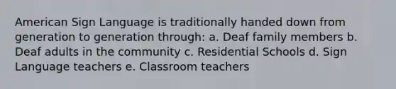 American Sign Language is traditionally handed down from generation to generation through: a. Deaf family members b. Deaf adults in the community c. Residential Schools d. Sign Language teachers e. Classroom teachers