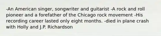 -An American singer, songwriter and guitarist -A rock and roll pioneer and a forefather of the Chicago rock movement -His recording career lasted only eight months. -died in plane crash with Holly and J.P. Richardson