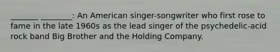 _______ ________: An American singer-songwriter who first rose to fame in the late 1960s as the lead singer of the psychedelic-acid rock band Big Brother and the Holding Company.