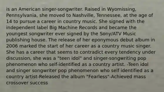 is an American singer-songwriter. Raised in Wyomissing, Pennsylvania, she moved to Nashville, Tennessee, at the age of 14 to pursue a career in country music. She signed with the independent label Big Machine Records and became the youngest songwriter ever signed by the Sony/ATV Music publishing house. The release of her eponymous debut album in 2006 marked the start of her career as a country music singer. She has a career that seems to contradict every tendency under discussion, she was a "teen idol" and singer-songwriting pop phenomenon who self-identified as a country artist. -Teen idol and singer songwriter pop phenomenon who self identified as a country artist-Released the album "Fearless"-Achieved mass crossover success