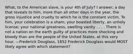 What, to the American slave, is your 4th of July? I answer; a day that reveals to him, more than all other days in the year, the gross injustice and cruelty to which he is the constant victim. To him, your celebration is a sham; your boasted liberty, an unholy license; your national greatness, swelling vanity . . . . There is not a nation on the earth guilty of practices more shocking and bloody than are the people of the United States, at this very hour. —Frederick Douglass, 1852 Frederick Douglass would MOST likely agree with which statement?