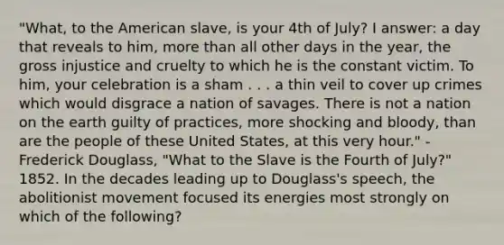 "What, to the American slave, is your 4th of July? I answer: a day that reveals to him, <a href='https://www.questionai.com/knowledge/keWHlEPx42-more-than' class='anchor-knowledge'>more than</a> all other days in the year, the gross injustice and cruelty to which he is the constant victim. To him, your celebration is a sham . . . a thin veil to cover up crimes which would disgrace a nation of savages. There is not a nation on the earth guilty of practices, more shocking and bloody, than are the people of these United States, at this very hour." -Frederick Douglass, "What to the Slave is the Fourth of July?" 1852. In the decades leading up to Douglass's speech, the abolitionist movement focused its energies most strongly on which of the following?