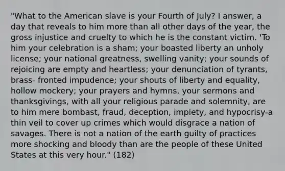 "What to the American slave is your Fourth of July? I answer, a day that reveals to him more than all other days of the year, the gross injustice and cruelty to which he is the constant victim. 'To him your celebration is a sham; your boasted liberty an unholy license; your national greatness, swelling vanity; your sounds of rejoicing are empty and heartless; your denunciation of tyrants, brass- fronted impudence; your shouts of liberty and equality, hollow mockery; your prayers and hymns, your sermons and thanksgivings, with all your religious parade and solemnity, are to him mere bombast, fraud, deception, impiety, and hypocrisy-a thin veil to cover up crimes which would disgrace a nation of savages. There is not a nation of the earth guilty of practices more shocking and bloody than are the people of these United States at this very hour." (182)