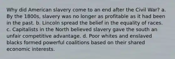 Why did American slavery come to an end after the Civil War? a. By the 1800s, slavery was no longer as profitable as it had been in the past. b. Lincoln spread the belief in the equality of races. c. Capitalists in the North believed slavery gave the south an unfair competitive advantage. d. Poor whites and enslaved blacks formed powerful coalitions based on their shared economic interests.