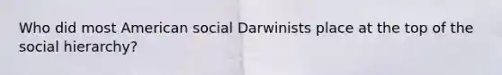 Who did most American social Darwinists place at the top of the social​ hierarchy?