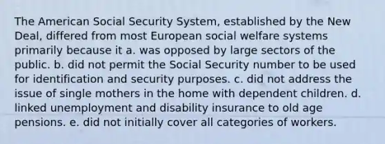 The American Social Security System, established by the New Deal, differed from most European social welfare systems primarily because it a. was opposed by large sectors of the public. b. did not permit the Social Security number to be used for identification and security purposes. c. did not address the issue of single mothers in the home with dependent children. d. linked unemployment and disability insurance to old age pensions. e. did not initially cover all categories of workers.