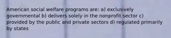 American social welfare programs are: a) exclusively governmental b) delivers solely in the nonprofit sector c) provided by the public and private sectors d) regulated primarily by states