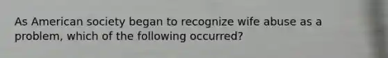 As American society began to recognize wife abuse as a problem, which of the following occurred?