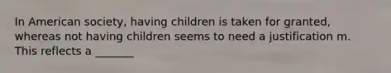 In American society, having children is taken for granted, whereas not having children seems to need a justification m. This reflects a _______