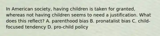 In American society, having children is taken for granted, whereas not having children seems to need a justification. What does this reflect? A. parenthood bias B. pronatalist bias C. child-focused tendency D. pro-child policy