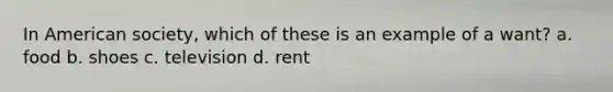 In American society, which of these is an example of a want? a. food b. shoes c. television d. rent