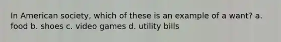 In American society, which of these is an example of a want? a. food b. shoes c. video games d. utility bills