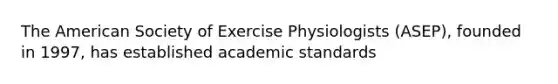 The American Society of Exercise Physiologists (ASEP), founded in 1997, has established academic standards