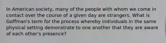 In American society, many of the people with whom we come in contact over the course of a given day are strangers. What is Goffman's term for the process whereby individuals in the same physical setting demonstrate to one another that they are aware of each other's presence?