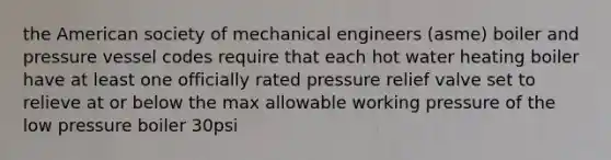 the American society of mechanical engineers (asme) boiler and pressure vessel codes require that each hot water heating boiler have at least one officially rated pressure relief valve set to relieve at or below the max allowable working pressure of the low pressure boiler 30psi