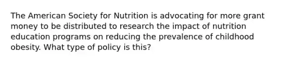 The American Society for Nutrition is advocating for more grant money to be distributed to research the impact of nutrition education programs on reducing the prevalence of childhood obesity. What type of policy is this?