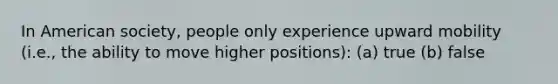 In American society, people only experience upward mobility (i.e., the ability to move higher positions): (a) true (b) false