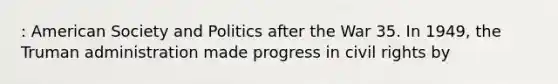 : American Society and Politics after the War 35. In 1949, the Truman administration made progress in civil rights by