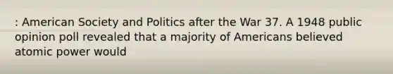 : American Society and Politics after the War 37. A 1948 public opinion poll revealed that a majority of Americans believed atomic power would