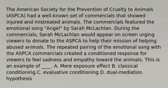 The American Society for the Prevention of Cruelty to Animals (ASPCA) had a well-known set of commercials that showed injured and mistreated animals. The commercials featured the emotional song "Angel" by Sarah McLachlan. During the commercials, Sarah McLachlan would appear on screen urging viewers to donate to the ASPCA to help their mission of helping abused animals. The repeated pairing of the emotional song with the ASPCA commercials created a conditioned response for viewers to feel sadness and empathy toward the animals. This is an example of ____. A. Mere exposure effect B. classical conditioning C. evaluative conditioning D. dual-mediation hypothesis