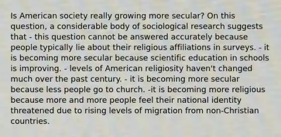 Is American society really growing more secular? On this question, a considerable body of sociological research suggests that - this question cannot be answered accurately because people typically lie about their religious affiliations in surveys. - it is becoming more secular because scientific education in schools is improving. - levels of American religiosity haven't changed much over the past century. - it is becoming more secular because less people go to church. -it is becoming more religious because more and more people feel their national identity threatened due to rising levels of migration from non-Christian countries.