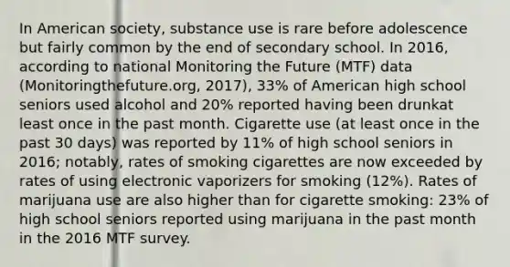 In American society, substance use is rare before adolescence but fairly common by the end of secondary school. In 2016, according to national Monitoring the Future (MTF) data (Monitoringthefuture.org, 2017), 33% of American high school seniors used alcohol and 20% reported having been drunkat least once in the past month. Cigarette use (at least once in the past 30 days) was reported by 11% of high school seniors in 2016; notably, rates of smoking cigarettes are now exceeded by rates of using electronic vaporizers for smoking (12%). Rates of marijuana use are also higher than for cigarette smoking: 23% of high school seniors reported using marijuana in the past month in the 2016 MTF survey.