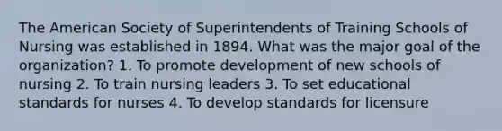 The American Society of Superintendents of Training Schools of Nursing was established in 1894. What was the major goal of the organization? 1. To promote development of new schools of nursing 2. To train nursing leaders 3. To set educational standards for nurses 4. To develop standards for licensure