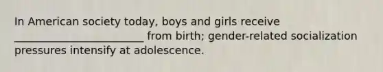 In American society today, boys and girls receive ________________________ from birth; gender-related socialization pressures intensify at adolescence.