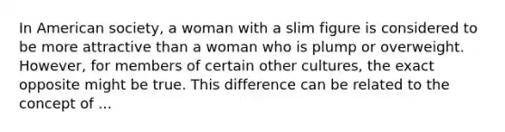 In American society, a woman with a slim figure is considered to be more attractive than a woman who is plump or overweight. However, for members of certain other cultures, the exact opposite might be true. This difference can be related to the concept of ...